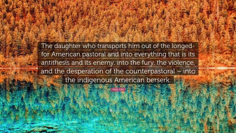 Philip Roth Quote: “The daughter who transports him out of the longed-for American pastoral and into everything that is its antithesis and its enemy, into the fury, the violence, and the desperation of the counterpastoral – into the indigenous American berserk.”