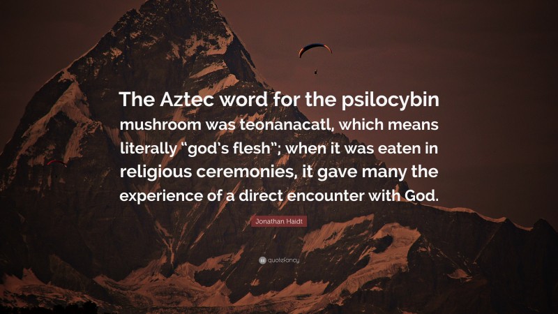 Jonathan Haidt Quote: “The Aztec word for the psilocybin mushroom was teonanacatl, which means literally “god’s flesh”; when it was eaten in religious ceremonies, it gave many the experience of a direct encounter with God.”