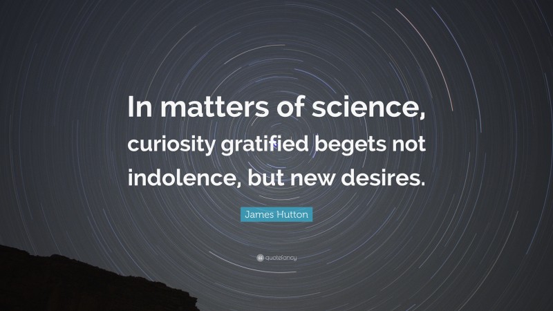 James Hutton Quote: “In matters of science, curiosity gratified begets not indolence, but new desires.”