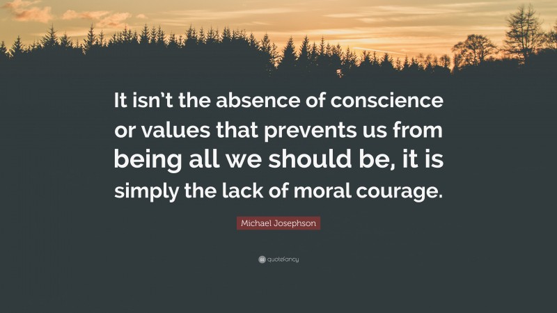 Michael Josephson Quote: “It isn’t the absence of conscience or values that prevents us from being all we should be, it is simply the lack of moral courage.”