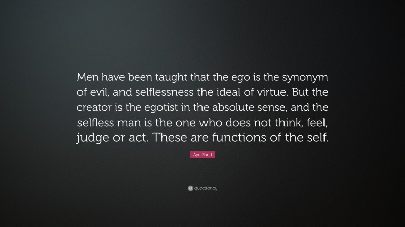 Ayn Rand Quote: “Men have been taught that the ego is the synonym of evil, and selflessness the ideal of virtue. But the creator is the egotist in the absolute sense, and the selfless man is the one who does not think, feel, judge or act. These are functions of the self.”