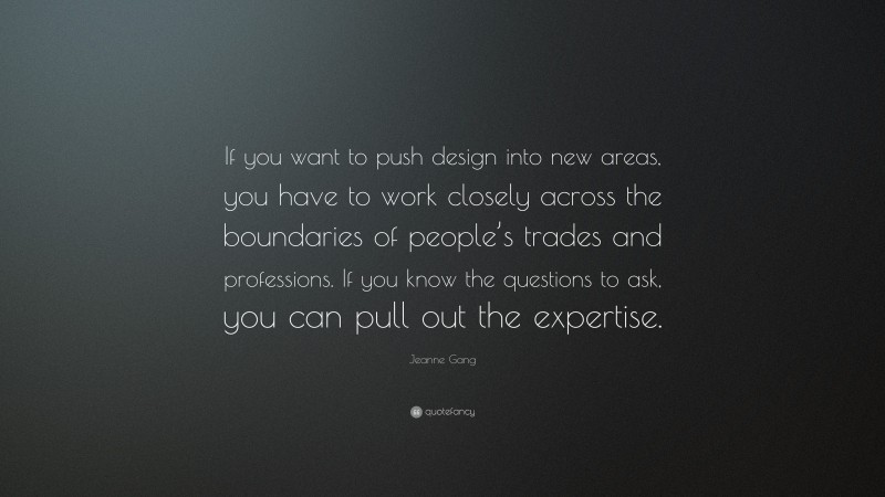 Jeanne Gang Quote: “If you want to push design into new areas, you have to work closely across the boundaries of people’s trades and professions. If you know the questions to ask, you can pull out the expertise.”