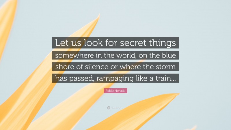 Pablo Neruda Quote: “Let us look for secret things somewhere in the world, on the blue shore of silence or where the storm has passed, rampaging like a train...”
