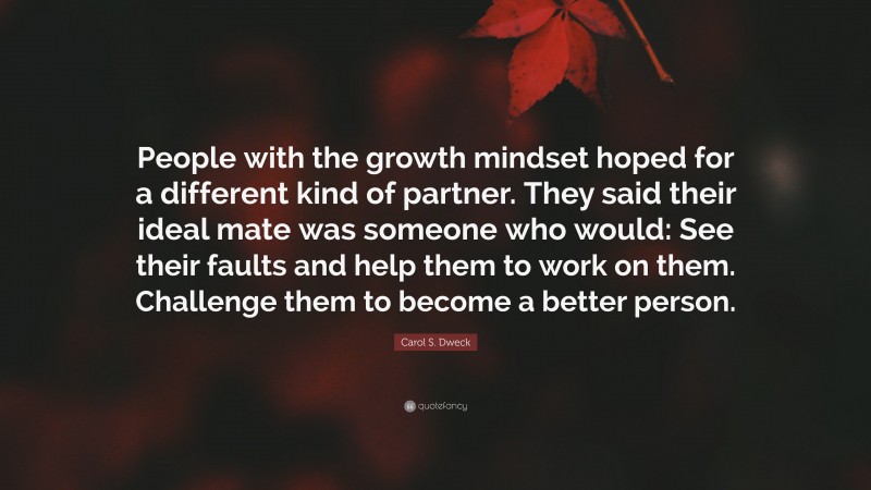 Carol S. Dweck Quote: “People with the growth mindset hoped for a different kind of partner. They said their ideal mate was someone who would: See their faults and help them to work on them. Challenge them to become a better person.”