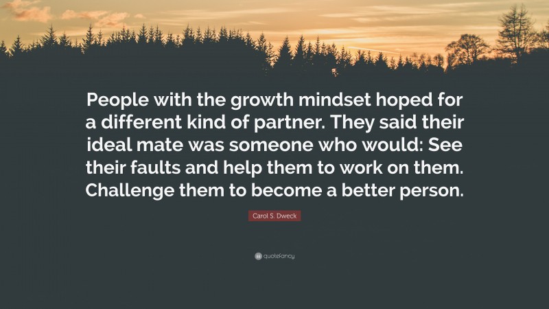 Carol S. Dweck Quote: “People with the growth mindset hoped for a different kind of partner. They said their ideal mate was someone who would: See their faults and help them to work on them. Challenge them to become a better person.”