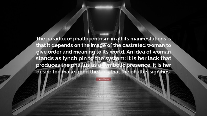 Laura Mulvey Quote: “The paradox of phallocentrism in all its manifestations is that it depends on the image of the castrated woman to give order and meaning to its world. An idea of woman stands as lynch pin to the system: it is her lack that produces the phallus as a symbolic presence, it is her desire too make good the lack that the phallus signifies.”