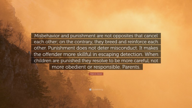 Haim G. Ginott Quote: “Misbehavior and punishment are not opposites that cancel each other; on the contrary, they breed and reinforce each other. Punishment does not deter misconduct. It makes the offender more skillful in escaping detection. When children are punished they resolve to be more careful, not more obedient or responsible. Parents.”
