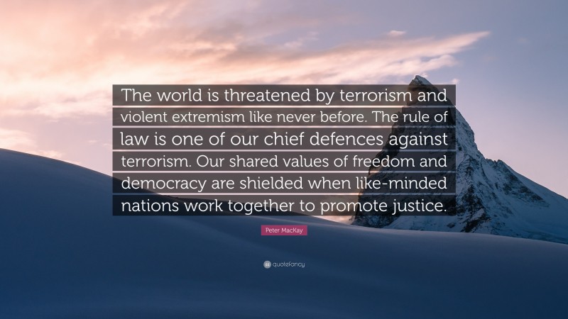 Peter MacKay Quote: “The world is threatened by terrorism and violent extremism like never before. The rule of law is one of our chief defences against terrorism. Our shared values of freedom and democracy are shielded when like-minded nations work together to promote justice.”