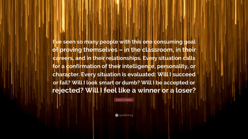 Carol S. Dweck Quote: “I’ve seen so many people with this one consuming goal of proving themselves – in the classroom, in their careers, and in their relationships. Every situation calls for a confirmation of their intelligence, personality, or character. Every situation is evaluated: Will I succeed or fail? Will I look smart or dumb? Will I be accepted or rejected? Will I feel like a winner or a loser?”