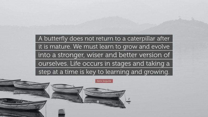 Kemi Sogunle Quote: “A butterfly does not return to a caterpillar after it is mature. We must learn to grow and evolve into a stronger, wiser and better version of ourselves. Life occurs in stages and taking a step at a time is key to learning and growing.”