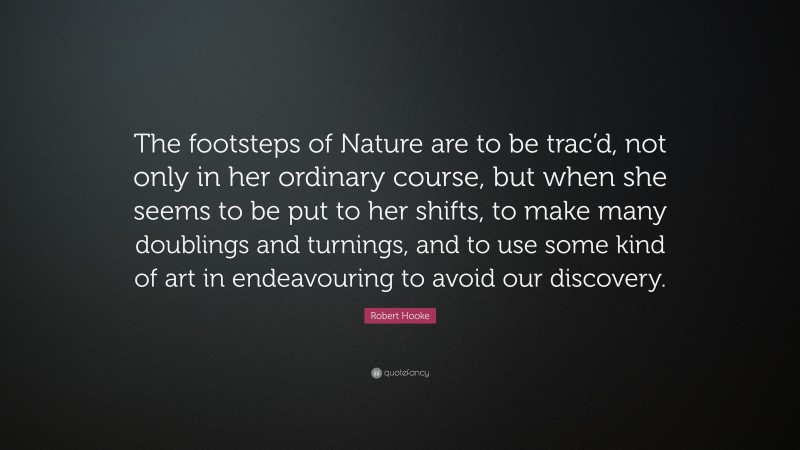 Robert Hooke Quote: “The footsteps of Nature are to be trac’d, not only in her ordinary course, but when she seems to be put to her shifts, to make many doublings and turnings, and to use some kind of art in endeavouring to avoid our discovery.”