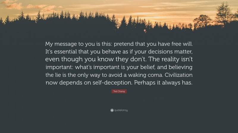 Ted Chiang Quote: “My message to you is this: pretend that you have free will. It’s essential that you behave as if your decisions matter, even though you know they don’t. The reality isn’t important: what’s important is your belief, and believing the lie is the only way to avoid a waking coma. Civilization now depends on self-deception. Perhaps it always has.”