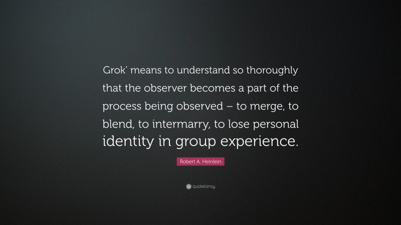 Robert A. Heinlein Quote: “Grok’ means to understand so thoroughly that the observer becomes a part of the process being observed – to merge, to blend, to intermarry, to lose personal identity in group experience.”
