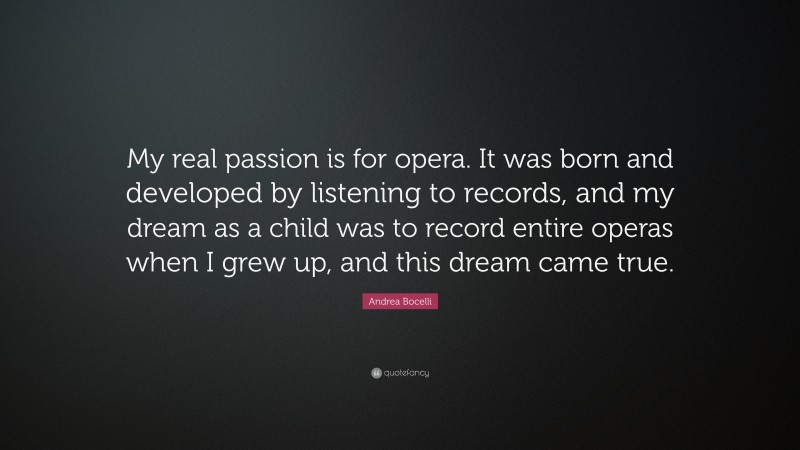 Andrea Bocelli Quote: “My real passion is for opera. It was born and developed by listening to records, and my dream as a child was to record entire operas when I grew up, and this dream came true.”