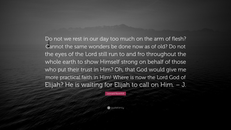 Leonard Ravenhill Quote: “Do not we rest in our day too much on the arm of flesh? Cannot the same wonders be done now as of old? Do not the eyes of the Lord still run to and fro throughout the whole earth to show Himself strong on behalf of those who put their trust in Him? Oh, that God would give me more practical faith in Him! Where is now the Lord God of Elijah? He is waiting for Elijah to call on Him. – J.”
