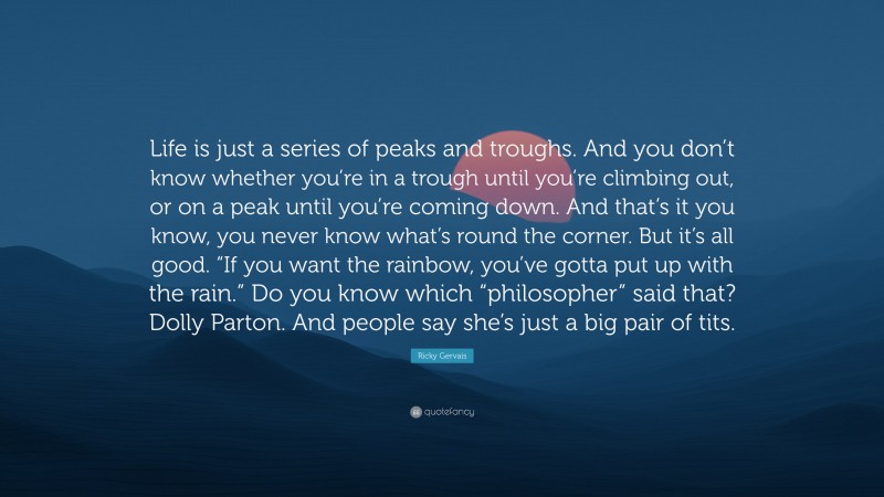 Ricky Gervais Quote: “Life is just a series of peaks and troughs. And you don’t know whether you’re in a trough until you’re climbing out, or on a peak until you’re coming down. And that’s it you know, you never know what’s round the corner. But it’s all good. “If you want the rainbow, you’ve gotta put up with the rain.” Do you know which “philosopher” said that? Dolly Parton. And people say she’s just a big pair of tits.”
