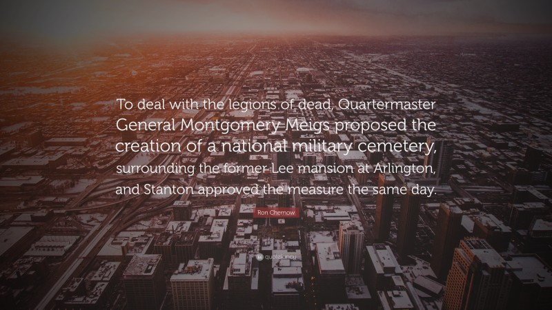 Ron Chernow Quote: “To deal with the legions of dead, Quartermaster General Montgomery Meigs proposed the creation of a national military cemetery, surrounding the former Lee mansion at Arlington, and Stanton approved the measure the same day.”