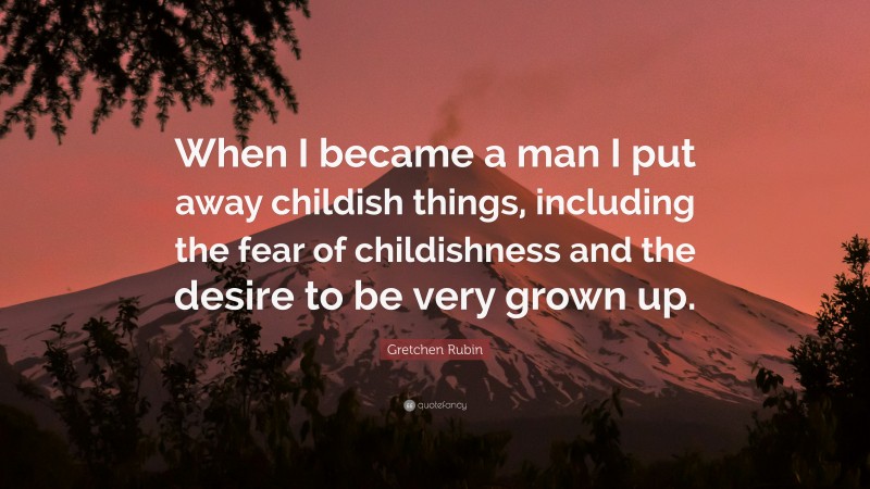 Gretchen Rubin Quote: “When I became a man I put away childish things, including the fear of childishness and the desire to be very grown up.”