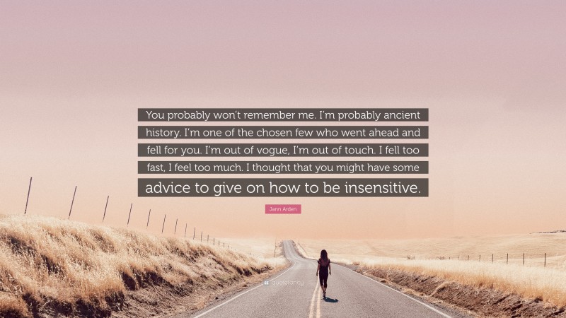 Jann Arden Quote: “You probably won’t remember me. I’m probably ancient history. I’m one of the chosen few who went ahead and fell for you. I’m out of vogue, I’m out of touch. I fell too fast, I feel too much. I thought that you might have some advice to give on how to be insensitive.”