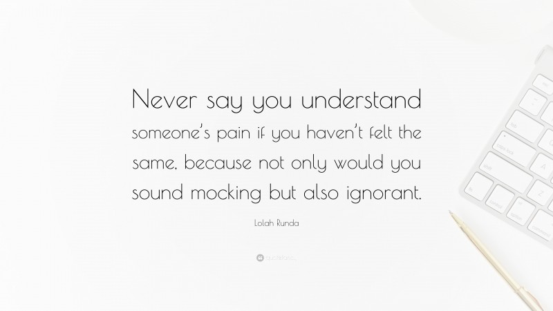 Lolah Runda Quote: “Never say you understand someone’s pain if you haven’t felt the same, because not only would you sound mocking but also ignorant.”