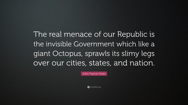 John Francis Hylan Quote: “The real menace of our Republic is the invisible Government which like a giant Octopus, sprawls its slimy legs over our cities, states, and nation.”