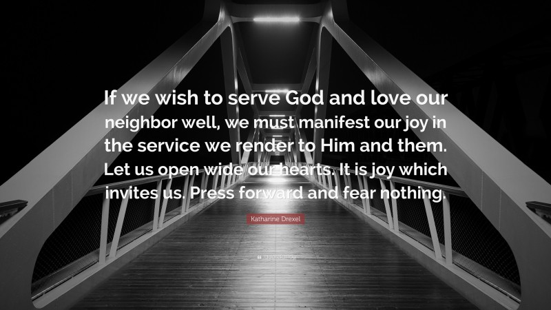 Katharine Drexel Quote: “If we wish to serve God and love our neighbor well, we must manifest our joy in the service we render to Him and them. Let us open wide our hearts. It is joy which invites us. Press forward and fear nothing.”