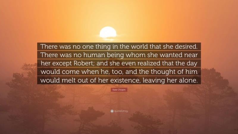Kate Chopin Quote: “There was no one thing in the world that she desired. There was no human being whom she wanted near her except Robert; and she even realized that the day would come when he, too, and the thought of him would melt out of her existence, leaving her alone.”