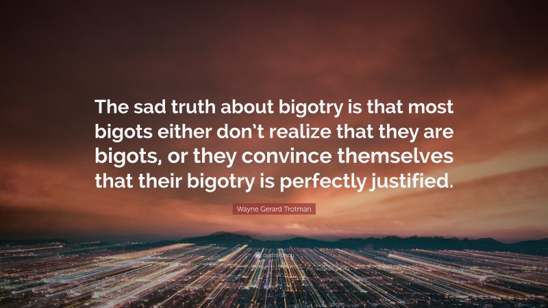 Wayne Gerard Trotman Quote: “The sad truth about bigotry is that most bigots either don’t realize that they are bigots, or they convince themselves that their bigotry is perfectly justified.”