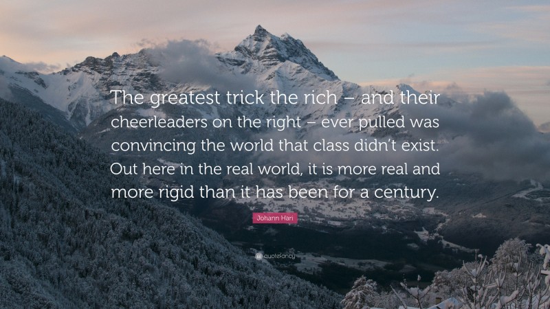 Johann Hari Quote: “The greatest trick the rich – and their cheerleaders on the right – ever pulled was convincing the world that class didn’t exist. Out here in the real world, it is more real and more rigid than it has been for a century.”
