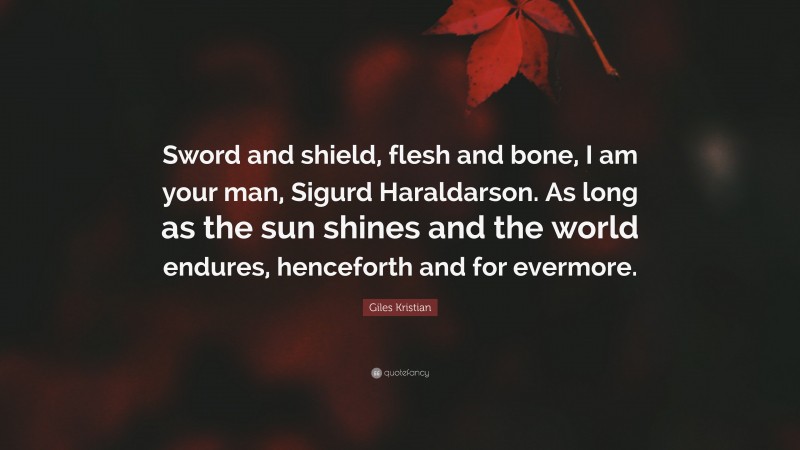 Giles Kristian Quote: “Sword and shield, flesh and bone, I am your man, Sigurd Haraldarson. As long as the sun shines and the world endures, henceforth and for evermore.”