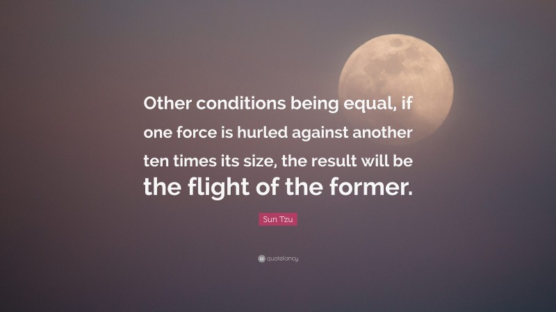 Sun Tzu Quote: “Other conditions being equal, if one force is hurled against another ten times its size, the result will be the flight of the former.”