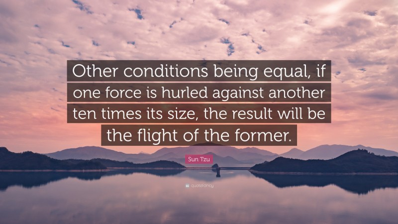 Sun Tzu Quote: “Other conditions being equal, if one force is hurled against another ten times its size, the result will be the flight of the former.”