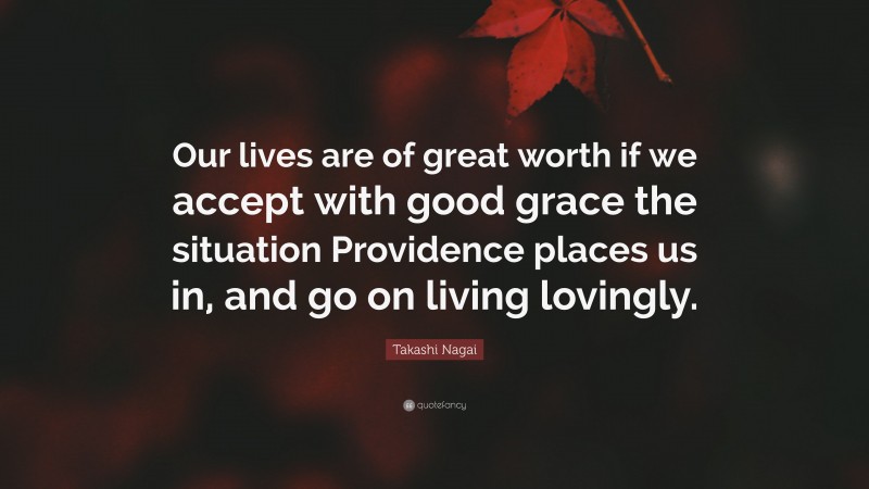 Takashi Nagai Quote: “Our lives are of great worth if we accept with good grace the situation Providence places us in, and go on living lovingly.”