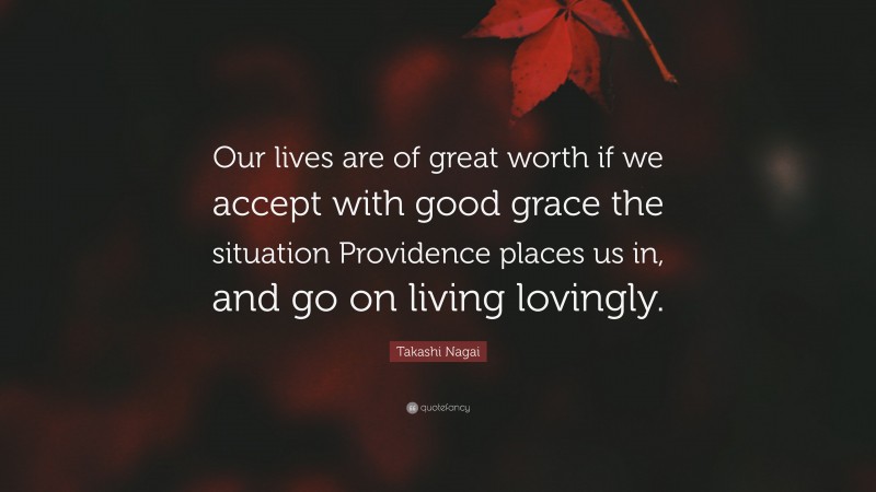 Takashi Nagai Quote: “Our lives are of great worth if we accept with good grace the situation Providence places us in, and go on living lovingly.”