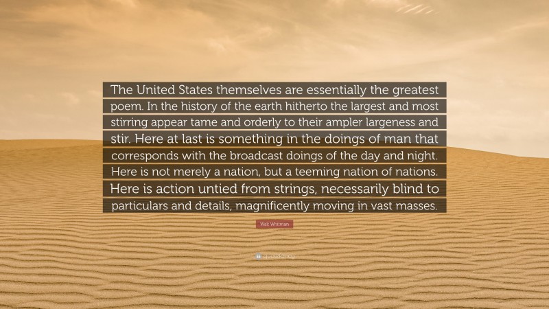 Walt Whitman Quote: “The United States themselves are essentially the greatest poem. In the history of the earth hitherto the largest and most stirring appear tame and orderly to their ampler largeness and stir. Here at last is something in the doings of man that corresponds with the broadcast doings of the day and night. Here is not merely a nation, but a teeming nation of nations. Here is action untied from strings, necessarily blind to particulars and details, magnificently moving in vast masses.”