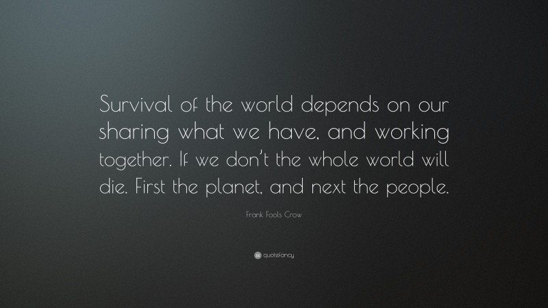 Frank Fools Crow Quote: “Survival of the world depends on our sharing what we have, and working together. If we don’t the whole world will die. First the planet, and next the people.”