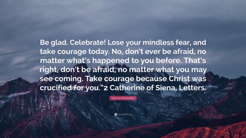 Dietrich Bonhoeffer Quote: “Be glad. Celebrate! Lose your mindless fear, and take courage today. No, don’t ever be afraid, no matter what’s happened to you before. That’s right, don’t be afraid, no matter what you may see coming. Take courage because Christ was crucified for you.”2 Catherine of Siena, Letters.”