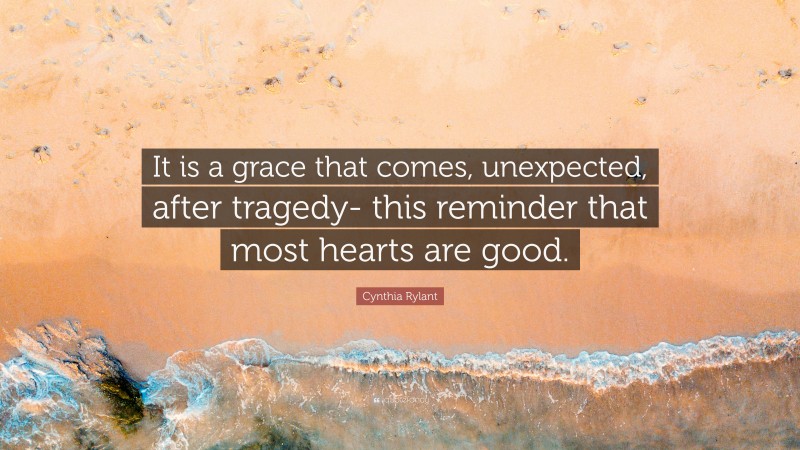 Cynthia Rylant Quote: “It is a grace that comes, unexpected, after tragedy- this reminder that most hearts are good.”