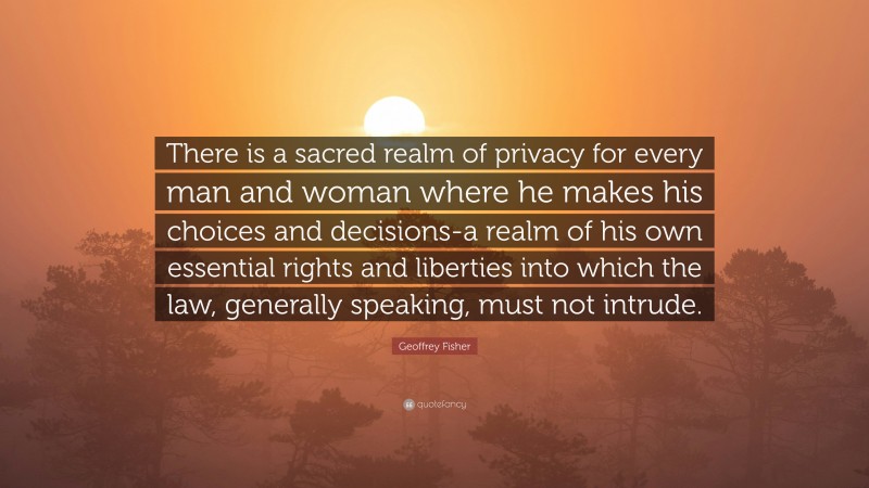 Geoffrey Fisher Quote: “There is a sacred realm of privacy for every man and woman where he makes his choices and decisions-a realm of his own essential rights and liberties into which the law, generally speaking, must not intrude.”