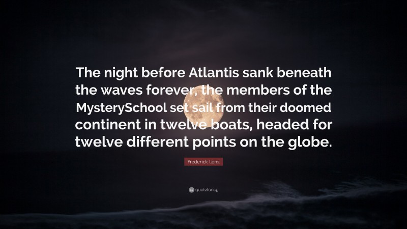 Frederick Lenz Quote: “The night before Atlantis sank beneath the waves forever, the members of the MysterySchool set sail from their doomed continent in twelve boats, headed for twelve different points on the globe.”