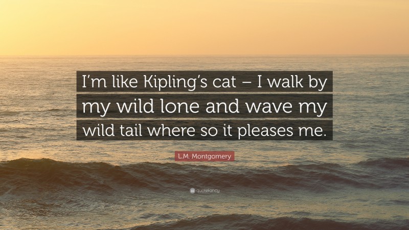 L.M. Montgomery Quote: “I’m like Kipling’s cat – I walk by my wild lone and wave my wild tail where so it pleases me.”