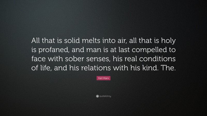 Karl Marx Quote: “All that is solid melts into air, all that is holy is profaned, and man is at last compelled to face with sober senses, his real conditions of life, and his relations with his kind. The.”