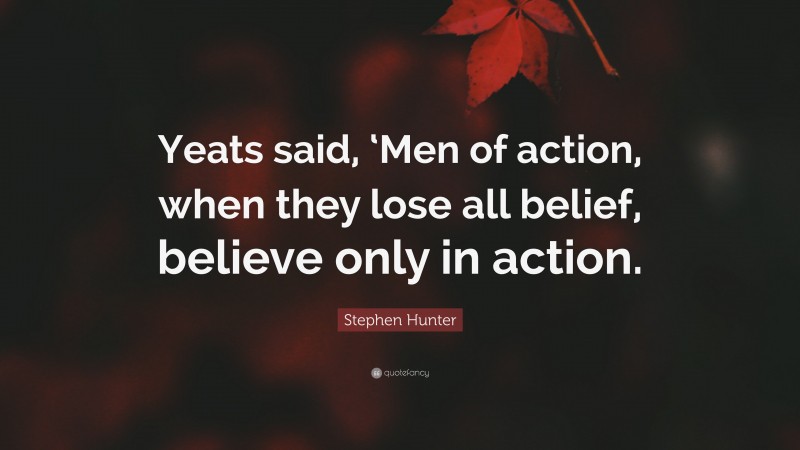 Stephen Hunter Quote: “Yeats said, ‘Men of action, when they lose all belief, believe only in action.”