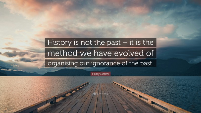 Hilary Mantel Quote: “History is not the past – it is the method we have evolved of organising our ignorance of the past.”