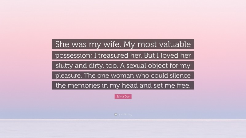 Sylvia Day Quote: “She was my wife. My most valuable possession; I treasured her. But I loved her slutty and dirty, too. A sexual object for my pleasure. The one woman who could silence the memories in my head and set me free.”