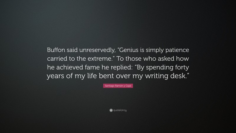 Santiago Ramón y Cajal Quote: “Buffon said unreservedly, “Genius is simply patience carried to the extreme.” To those who asked how he achieved fame he replied: “By spending forty years of my life bent over my writing desk.””