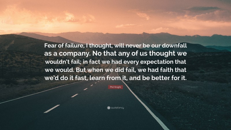 Phil Knight Quote: “Fear of failure, I thought, will never be our downfall as a company. No that any of us thought we wouldn’t fail; in fact we had every expectation that we would. But when we did fail, we had faith that we’d do it fast, learn from it, and be better for it.”