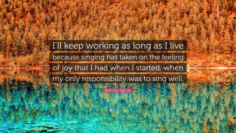 Rosemary Clooney Quote: “I’ll keep working as long as I live because singing has taken on the feeling of joy that I had when I started, when my only responsibility was to sing well.”