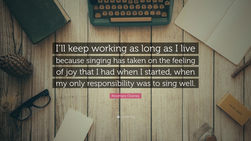 Rosemary Clooney Quote: “I’ll keep working as long as I live because singing has taken on the feeling of joy that I had when I started, when my only responsibility was to sing well.”