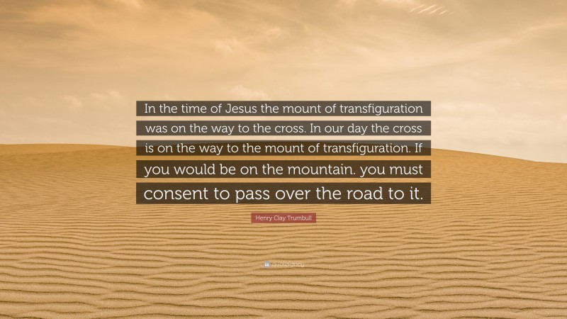 Henry Clay Trumbull Quote: “In the time of Jesus the mount of transfiguration was on the way to the cross. In our day the cross is on the way to the mount of transfiguration. If you would be on the mountain. you must consent to pass over the road to it.”